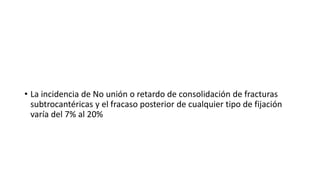 • La incidencia de No unión o retardo de consolidación de fracturas
subtrocantéricas y el fracaso posterior de cualquier tipo de fijación
varía del 7% al 20%
 