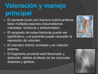 Valoración y manejo 
principal 
 El paciente joven con fractura subtrocantérea 
tiene múltiples lesiones (traumatismos 
craneales, torácicos y abdominales) 
 El sangrado de estas fracturas puede ser 
significativo, y el paciente puede necesitar la 
reposición de volumen. 
 El miembro inferior acortado y en rotación 
externa. 
 El fragmento proximal está flexionado y 
abducido, debido al efecto de los músculos 
iliopsoas y glúteos. 
 