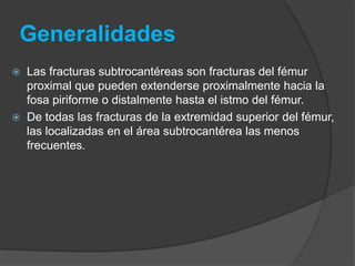 Generalidades 
 Las fracturas subtrocantéreas son fracturas del fémur 
proximal que pueden extenderse proximalmente hacia la 
fosa piriforme o distalmente hasta el istmo del fémur. 
 De todas las fracturas de la extremidad superior del fémur, 
las localizadas en el área subtrocantérea las menos 
frecuentes. 
 
