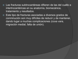  Las fracturas subtrocantéreas difieren de las del cuello e 
intertrocantéricas en su anatomía, biomecánica, 
tratamiento y resultados. 
 Este tipo de fracturas asociadas a diversos grados de 
conminución son muy difíciles de reducir y de mantener, 
dando lugar a muchas complicaciones (coxa vara, 
migración medial, falta de unión). 
 