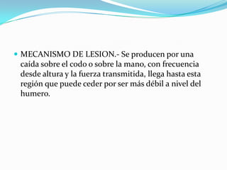  MECANISMO DE LESION.- Se producen por una
 caída sobre el codo o sobre la mano, con frecuencia
 desde altura y la fuerza transmitida, llega hasta esta
 región que puede ceder por ser más débil a nivel del
 humero.
 