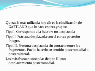 Quizás la más utilizada hoy día es la clasificación de
  GARTLAND que lo hace en tres grupos:
Tipo I. Corresponde a la fractura no desplazada
Tipo II. Fractura desplazada con el cortex posterior
  íntegro.
Tipo III. Fractura desplazada sin contacto entre los
  fragmentos. Puede hacerlo en sentido posteromedial o
  posterolateral.
Las más frecuentes son las de tipo III con
  desplazamiento posteromedial.
 