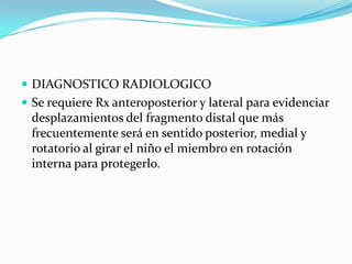  DIAGNOSTICO RADIOLOGICO
 Se requiere Rx anteroposterior y lateral para evidenciar
 desplazamientos del fragmento distal que más
 frecuentemente será en sentido posterior, medial y
 rotatorio al girar el niño el miembro en rotación
 interna para protegerlo.
 