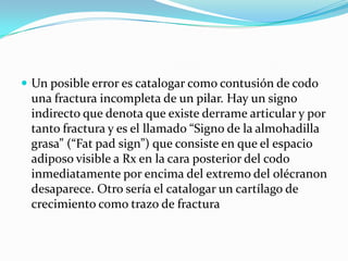  Un posible error es catalogar como contusión de codo
 una fractura incompleta de un pilar. Hay un signo
 indirecto que denota que existe derrame articular y por
 tanto fractura y es el llamado “Signo de la almohadilla
 grasa” (“Fat pad sign”) que consiste en que el espacio
 adiposo visible a Rx en la cara posterior del codo
 inmediatamente por encima del extremo del olécranon
 desaparece. Otro sería el catalogar un cartílago de
 crecimiento como trazo de fractura
 