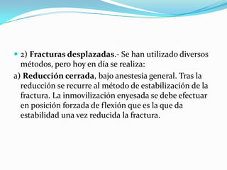  2) Fracturas desplazadas.- Se han utilizado diversos
  métodos, pero hoy en día se realiza:
a) Reducción cerrada, bajo anestesia general. Tras la
  reducción se recurre al método de estabilización de la
  fractura. La inmovilización enyesada se debe efectuar
  en posición forzada de flexión que es la que da
  estabilidad una vez reducida la fractura.
 