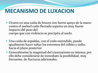 MECANISMO DE LUXACION
 Ocurre en una caída de bruces con fuerte apoyo de la mano
  contra el sueloel codo flectado soporta un muy fuerte
  impacto del peso del
  cuerpo que con violencia se precipita al suelo.

 Una caída de espaldas, con el codo extendido, puede
  igualmente hacer saltar los extremos del cúbito y radio,
  hacia el plano posterior.
 Generalmente la magnitud del traumatismo es intensa; por
  ello debe considerarse de inmediato la posibilidad, muy
  frecuente, de fracturas adicionales.
 