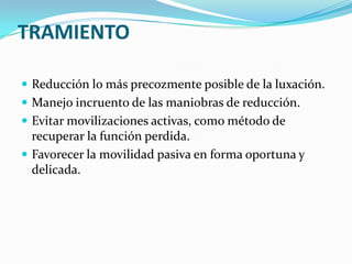 TRAMIENTO

 Reducción lo más precozmente posible de la luxación.
 Manejo incruento de las maniobras de reducción.
 Evitar movilizaciones activas, como método de
  recuperar la función perdida.
 Favorecer la movilidad pasiva en forma oportuna y
  delicada.
 
