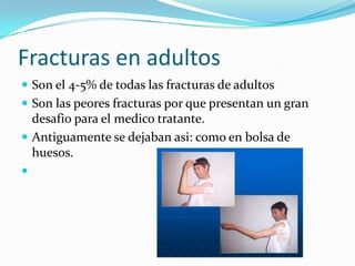 Fracturas en adultos
 Son el 4-5% de todas las fracturas de adultos
 Son las peores fracturas por que presentan un gran
  desafio para el medico tratante.
 Antiguamente se dejaban asi: como en bolsa de
  huesos.

 