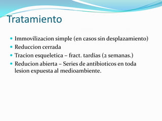 Tratamiento
 Immovilizacion simple (en casos sin desplazamiento)
 Reduccion cerrada
 Tracion esqueletica – fract. tardias (2 semanas.)
 Reducion abierta – Series de antibioticos en toda
  lesion expuesta al medioambiente.
 