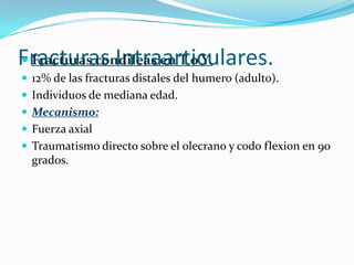 Fracturas Intraarticulares.
 Fracturas condileas en T o Y.
 12% de las fracturas distales del humero (adulto).
 Individuos de mediana edad.
 Mecanismo:
 Fuerza axial
 Traumatismo directo sobre el olecrano y codo flexion en 90
  grados.
 