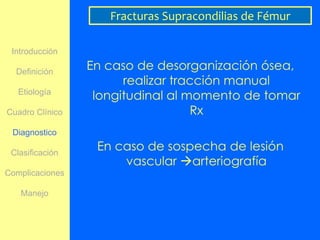 Fracturas Supracondilias de Fémur

 Introducción

  Definición
                 En caso de desorganización ósea,
                       realizar tracción manual
   Etiología
                  longitudinal al momento de tomar
Cuadro Clínico                     Rx
 Diagnostico

 Clasificación
                  En caso de sospecha de lesión
                      vascular arteriografía
Complicaciones

   Manejo
 