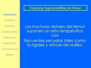 Fracturas Supracondilias de Fémur
 Introducción

  Definición

   Etiología      Las fracturas distales del fémur
Cuadro Clínico     suponen un reto terapéutico
 Diagnostico
                                 con
                 frecuentes secuelas tales como
                   la rigidez y artrosis de rodilla.
 Clasificación

Complicaciones

   Manejo
 