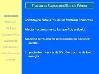 Fracturas Supracondilias de Fémur

 Introducción
                 Constituyen entre 4-7% de las fracturas Femorales.
  Definición

   Etiología     Afecta frecuentemente la superficie articular.
Cuadro Clínico
                 Asociado a trauma de alta energía en pacientes
 Diagnostico
                   jóvenes.
 Clasificación

Complicaciones   En pacientes mayores de 50 años trauma de baja
                   energía.
   Manejo
 