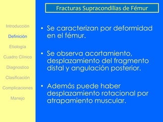 Fracturas Supracondilias de Fémur

 Introducción
                 • Se caracterizan por deformidad
  Definición       en el fémur.
   Etiología

Cuadro Clínico
                 • Se observa acortamiento,
                   desplazamiento del fragmento
 Diagnostico       distal y angulación posterior.
 Clasificación

Complicaciones   • Además puede haber
                   desplazamiento rotacional por
   Manejo
                   atrapamiento muscular.
 
