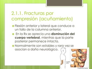 2.1.1. Fracturas por
compresión (acuñamiento)
 Flexión anterior y lateral que conduce a
un fallo de la columna anterior.
 En la Rx se aprecia una disminución del
cuerpo vertebral, mientras que la parte
posterior permanece intacta.
 Normalmente son estables y rara vez se
asocian a daño neurológico.
 
