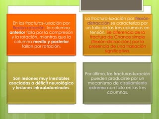 En las fracturas-luxación por
flexión-rotación, la columna
anterior falla por la compresión
y la rotación, mientras que la
columna media y posterior
fallan por rotación.
La fractura-luxación por flexión-
distracción se caracteriza por
un fallo de las tres columnas en
tensión. Se diferencia de la
fractura de Chance simple
(flexión-distracción) por la
presencia de una traslación
significativa.
Son lesiones muy inestables
asociadas a déficit neurológico
y lesiones intraabdominales.
Por último, las fracturas-luxación
pueden producirse por un
mecanismo de cizallamiento
extremo con fallo en las tres
columnas.
 