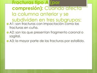 Fracturas tipo A (por
compresión): Cuando afecta
la columna anterior y se
subdividen en tres subgrupos:
 A1: son fracturas con impactación como las
fracturas en cuña.
 A2: son las que presentan fragmento coronal o
sagital.
 A3: la mayor parte de las fracturas por estallido.
 