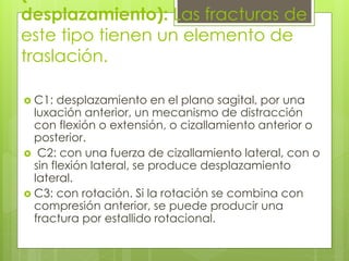 desplazamiento): Las fracturas de
este tipo tienen un elemento de
traslación.
 C1: desplazamiento en el plano sagital, por una
luxación anterior, un mecanismo de distracción
con flexión o extensión, o cizallamiento anterior o
posterior.
 C2: con una fuerza de cizallamiento lateral, con o
sin flexión lateral, se produce desplazamiento
lateral.
 C3: con rotación. Si la rotación se combina con
compresión anterior, se puede producir una
fractura por estallido rotacional.
 