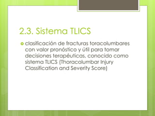 2.3. Sistema TLICS
 clasificación de fracturas toracolumbares
con valor pronóstico y útil para tomar
decisiones terapéuticas, conocido como
sistema TLICS (Thoracolumbar Injury
Classification and Severity Score)
 