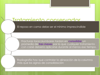 Tratamiento conservador
El reposo en cama debe ser el mínimo imprescindible
Fracturas toracolumbares tardan en consolidar un
promedio de tres meses por lo que cualquier tratamiento
con corsé debería aplicarse durante al menos ese tiempo.
Radiografía hay que controlar la alineación de la columna
más que los signos de consolidación
 