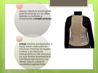 reposo absoluto prolongado
prácticamente no se utiliza
debido a múltiples e
importantes complicaciones
ortesis mínima (lumbostatos o
fajas) están indicadas en
fracturas mínimas de región
lumbar y en fracturas
osteoporóticas del anciano,
ya que limitan levemente la
movilidad del tronco y no
tienen efecto sobre la
movilidad segmentaria.
 
