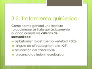 3.2. Tratamiento quirúrgico
Como norma general una fractura
toracolumbar se trata quirúrgicamente
cuando cumple los criterios de
inestabilidad:
 aplastamiento del cuerpo vertebral >50%,
 ángulo de cifosis segmentaria >25º,
 ocupación del canal >50%
 presencia de lesión neurológica.
 