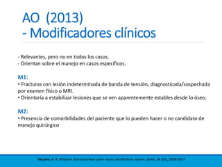 AO (2013)
- Modificadores clínicos
Vaccaro, A. R. AOSpine thoracolumbar spine injury classification system. Spine, 38 (23), 2028-2037.
- Relevantes, pero no en todos los casos.
- Orientan sobre el manejo en casos específicos.
M1:
• Fracturas con lesión indeterminada de banda de tensión, diagnosticada/sospechada
por examen físico o MRI.
• Orientaría a estabilizar lesiones que se ven aparentemente estables desde lo óseo.
M2:
• Presencia de comorbilidades del paciente que lo pueden hacer o no candidato de
manejo quirúrgico
 