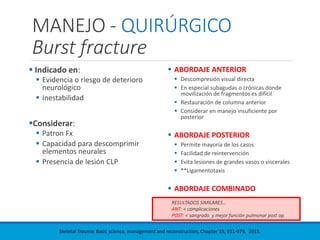 MANEJO - QUIRÚRGICO
Burst fracture
 Indicado en:
 Evidencia o riesgo de deterioro
neurológico
 Inestabilidad
Considerar:
 Patron Fx
 Capacidad para descomprimir
elementos neurales
 Presencia de lesión CLP
 ABORDAJE ANTERIOR
 Descompresión visual directa
 En especial subagudas o crónicas donde
movilización de fragmentos es difícil
 Restauración de columna anterior
 Considerar en manejo insuficiente por
posterior
 ABORDAJE POSTERIOR
 Permite mayoría de los casos
 Facilidad de reintervención
 Evita lesiones de grandes vasos o viscerales
 **Ligamentotaxis
 ABORDAJE COMBINADO
RESULTADOS SIMILARES…
ANT: < complicaciones
POST: < sangrado y mejor función pulmonar post op.
Skeletal Trauma: Basic science, management and reconstruction, Chapter 35, 911-979. 2015.
 