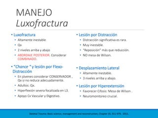 MANEJO
Luxofractura
• Luxofractura
• Altamente inestable
• Qx
• 2 niveles arriba y abajo
• ABORDAJE POSTERIOR. Considerar
COMBINADO.
• “Chance “ y lesión por Flexo-
Distracción
• En jóvenes considerar CONSERVADOR ,
Qx si no reduce adecuadamente.
• Adultos: Qx.
• Hiperflexión severa focalizada en L3.
• Apoyo Cx Vascular y Digestivo.
• Lesión por Distracción
• Distracción significativa es rara.
• Muy inestable.
• “Reposición” más que reducción.
• NO mesa de Wilson.
• Desplazamiento Lateral
• Altamente inestable.
• 3 niveles arriba y abajo.
• Lesión por Hiperextensión
• Favorecer Cifosis: Mesa de Wilson .
• Neuromonitoreo crucial.
Skeletal Trauma: Basic science, management and reconstruction, Chapter 35, 911-979. 2015.
 