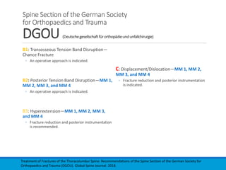 Spine Section of the German Society
for Orthopaedics and Trauma
DGOU (Deutschegesellschaftfürorthopädieundunfallchirurgie)
B1: Transosseous Tension Band Disruption—
Chance Fracture
◦ An operative approach is indicated.
B2: Posterior Tension Band Disruption—MM 1,
MM 2, MM 3, and MM 4
◦ An operative approach is indicated.
B3: Hyperextension—MM 1, MM 2, MM 3,
and MM 4
◦ Fracture reduction and posterior instrumentation
is recommended.
C: Displacement/Dislocation—MM 1, MM 2,
MM 3, and MM 4
◦ Fracture reduction and posterior instrumentation
is indicated.
Treatment of Fractures of the Thoracolumbar Spine: Recommendations of the Spine Section of the German Society for
Orthopaedics and Trauma (DGOU). Global Spine Journal. 2018.
 