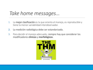 Take home messages…
1. La mejor clasificación es la que orienta al manejo, es reproducible y
tiene la menor variabilidad interobservador.
2. La medición radiológica debe ser estandarizada.
3. Para decidir el manejo adecuado, siempre hay que considerar los
modificadores clínicos y morfológicos.
 