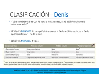 CLASIFICACIÓN - Denis
◦ “ Sólo compromiso de CLP no lleva a inestabilidad, si no está involucrada la
columna medial”.
◦ LESIONES MENORES: Fx de apófisis transversa – Fx de apófisis espinosa – Fx de
apófisis articular – Fx de la pars
◦ LESIONES MAYORES: 4 tipos:
Azam MQ, Sadat-Ali M. The Concept of Evolution of Thoracolumbar Fracture Classifications Helps in Surgical
Decisions. Asian Spine J. 2015;9(6):984–994.
 