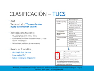 CLASIFICACIÓN – TLICS
◦ 2005
◦ Vaccaro et al. – “Thoraco-lumbar
injury classification system”
◦ 3 críticas a clasificaciones:
◦ Muy complejas en la rutina clínica
◦ Fallan en reconocer la importancia del CLP y el
estado neurológico
◦ No sugieren opciones de tratamiento
◦ Basado en 3 variables:
◦ Morfología de la Fractura
◦ Integridad del CLP
◦ Estado neurológico del paciente
Azam MQ, Sadat-Ali M. The Concept of Evolution of Thoracolumbar Fracture Classifications Helps in Surgical
Decisions. Asian Spine J. 2015;9(6):984–994.
 