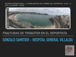 GONZALO SAMITIER - HOSPITAL GENERAL VILLALBA
FRACTURAS DE TROQUÍTER EN EL DEPORTISTA
REUNIÓN INTERNACIONAL: LA PROBLEMÁTICA DEL HOMBRO DEL DEPORTISTA. JULIO, 1-2,
2016, LA CORUÑA - SPAIN
 