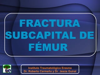 FRACTURA
SUBCAPITAL DE
FÉMUR
Instituto Traumatológico Eresma
Dr. Roberto Cermeño y Dr. Jesús Guiral

 