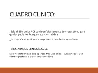 CUADRO CLINICO:
_Solo el 25% de los VCF son lo suficientemente dolorosos como para
que los pacientes busquen atención médica
_La mayoría es asintomática o presenta manifestaciones leves
_PRESENTACION CLINICA CLASICA:
Dolor o deformidad que aparece tras una caída, levantar peso, una
cambio postural o un traumatismo leve
 