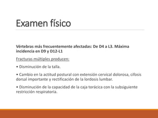 Examen físico
Vértebras más frecuentemente afectadas: De D4 a L3. Máxima
incidencia en D9 y D12-L1
Fracturas múltiples producen:
• Disminución de la talla.
• Cambio en la actitud postural con extensión cervical dolorosa, cifosis
dorsal importante y rectificación de la lordosis lumbar.
• Disminución de la capacidad de la caja torácica con la subsiguiente
restricción respiratoria.
 