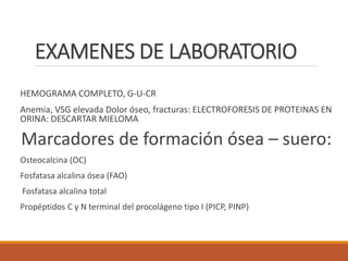 EXAMENES DE LABORATORIO
HEMOGRAMA COMPLETO, G-U-CR
Anemia, VSG elevada Dolor óseo, fracturas: ELECTROFORESIS DE PROTEINAS EN
ORINA: DESCARTAR MIELOMA
Marcadores de formación ósea – suero:
Osteocalcina (OC)
Fosfatasa alcalina ósea (FAO)
Fosfatasa alcalina total
Propéptidos C y N terminal del procolágeno tipo I (PICP, PINP)
 