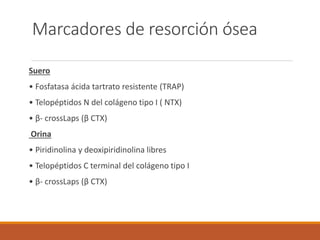 Marcadores de resorción ósea
Suero
• Fosfatasa ácida tartrato resistente (TRAP)
• Telopéptidos N del colágeno tipo I ( NTX)
• β- crossLaps (β CTX)
Orina
• Piridinolina y deoxipiridinolina libres
• Telopéptidos C terminal del colágeno tipo I
• β- crossLaps (β CTX)
 
