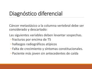 Diagnóstico diferencial
Cáncer metastásico a la columna vertebral debe ser
considerado y descartado:
Las siguientes variables deben levantar sospechas.
◦ fracturas por encima de T5
◦ hallazgos radiográficos atípicos
◦ Falta de crecimiento y síntomas constitucionales.
◦ Paciente más joven sin antecedentes de caída
 