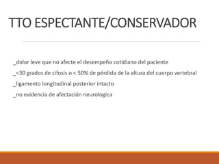 TTO ESPECTANTE/CONSERVADOR
_dolor leve que no afecte el desempeño cotidiano del paciente
_<30 grados de cifosis o < 50% de pérdida de la altura del cuerpo vertebral
_ligamento longitudinal posterior intacto
_no evidencia de afectación neurologica
 