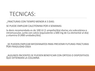 TECNICAS:
_FRACTURAS CON TIEMPO MENOR A 5 DIAS:
SE PUEDE EMPLEAR CALCITONINA POR 4 SEMANAS:
la dosis recomendada es de 100 UI (1 ampolla/día) diarias vía subcutánea o
intramuscular, junto con calcio (equivalente a 600 mg de Ca elemental al día)
y vitamina D (400 unidades/día).
_SE PUEDEN EMPLEAR BIFOSFANATOS PARA PREVENIR FUTURAS FRACTURAS
POR FRAGILIDAD OSEA
_ALGUNOS PACIENTES SE PUEDEN BENEFICIAR CON ORTESIS O DISPOSITIVOS
QUE EXTIENDAN LA COLUMNA
 