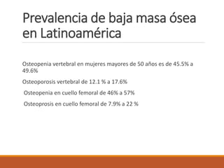 Prevalencia de baja masa ósea
en Latinoamérica
Osteopenia vertebral en mujeres mayores de 50 años es de 45.5% a
49.6%
Osteoporosis vertebral de 12.1 % a 17.6%
Osteopenia en cuello femoral de 46% a 57%
Osteoprosis en cuello femoral de 7.9% a 22 %
 
