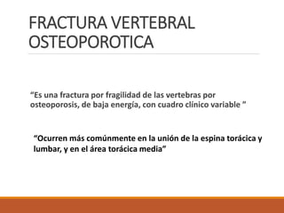 FRACTURA VERTEBRAL
OSTEOPOROTICA
“Es una fractura por fragilidad de las vertebras por
osteoporosis, de baja energía, con cuadro clínico variable ”
“Ocurren más comúnmente en la unión de la espina torácica y
lumbar, y en el área torácica media”
 