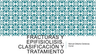FRACTURAS Y
EPIFISIOLISIS.
CLASIFICACIÓN Y
TRATAMIENTO
Manuel Gilberto Cárdenas
Corral
 
