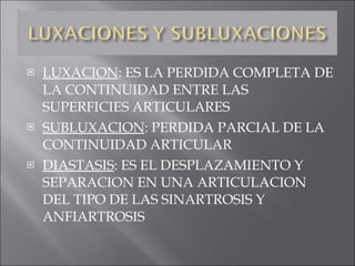 LUXACION : ES LA PERDIDA COMPLETA DE LA CONTINUIDAD ENTRE LAS SUPERFICIES ARTICULARES SUBLUXACION : PERDIDA PARCIAL DE LA CONTINUIDAD ARTICULAR DIASTASIS : ES EL DESPLAZAMIENTO Y SEPARACION EN UNA ARTICULACION DEL TIPO DE LAS SINARTROSIS Y ANFIARTROSIS  