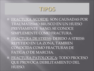 FRACTURA ACORDE : SON CAUSADAS POR TRAUMATISMO BRUSCO EN UN HUESO PREVIAMENTE  SANO, SE CONOCE SIMPLEMENTE COMO FRACTURA. FRACTURA DE STRESS : DEBIDO A STRESS REPETIDO EN LA ZONA, TAMBIEN CONOCIDA COMO FRACTURAS DE FATIGA O DE MARCHA. FRACTURA PATOLOGICA : TODO PROCESO QUE PROVOCA DEBILITAMIENTO DEL HUESO. 