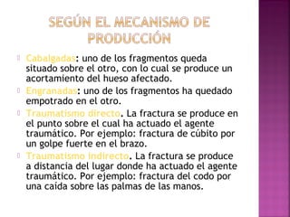  Cabalgadas: uno de los fragmentos queda
situado sobre el otro, con lo cual se produce un
acortamiento del hueso afectado.
 Engranadas: uno de los fragmentos ha quedado
empotrado en el otro.
 Traumatismo directo. La fractura se produce en
el punto sobre el cual ha actuado el agente
traumático. Por ejemplo: fractura de cúbito por
un golpe fuerte en el brazo.
 Traumatismo indirecto. La fractura se produce
a distancia del lugar donde ha actuado el agente
traumático. Por ejemplo: fractura del codo por
una caída sobre las palmas de las manos.
 