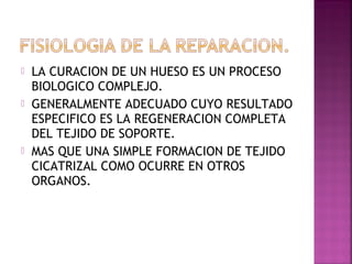  LA CURACION DE UN HUESO ES UN PROCESO
BIOLOGICO COMPLEJO.
 GENERALMENTE ADECUADO CUYO RESULTADO
ESPECIFICO ES LA REGENERACION COMPLETA
DEL TEJIDO DE SOPORTE.
 MAS QUE UNA SIMPLE FORMACION DE TEJIDO
CICATRIZAL COMO OCURRE EN OTROS
ORGANOS.
 