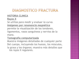 HISTORIA CLINICA
Rayos X
Se utiliza para medir y evaluar la curva.
Imágenes por resonancia magnética
permite la visualización de los tendones,
ligamentos, vasos sanguíneos y nervios de la
mano.
Tomografía computarizada
Muestra imágenes detalladas de cualquier parte
Del cuerpo, incluyendo los huesos, los músculos,
la grasa y los órganos; muestra más detalles que
los rayos X regulares.
 